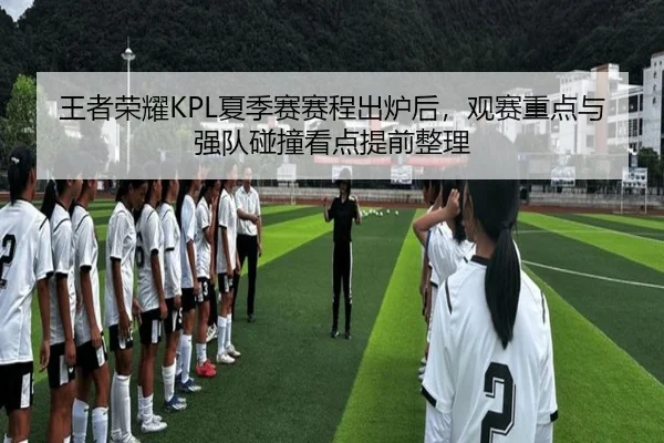 王者荣耀KPL夏季赛赛程出炉后，观赛重点与强队碰撞看点提前整理